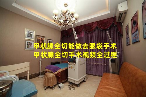 甲状腺全切能做去眼袋手术 甲状腺全切手术视频全过程